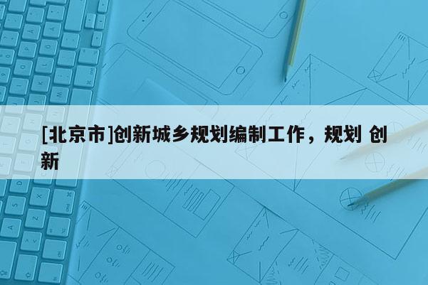 [北京市]創(chuàng)新城鄉(xiāng)規(guī)劃編制工作，規(guī)劃 創(chuàng)新