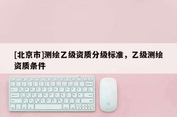 [北京市]測(cè)繪乙級(jí)資質(zhì)分級(jí)標(biāo)準(zhǔn)，乙級(jí)測(cè)繪資質(zhì)條件