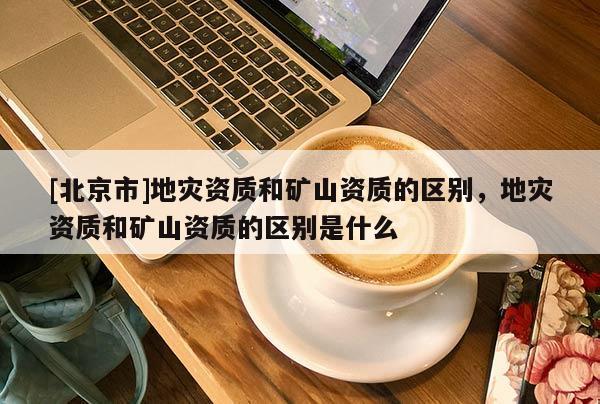 [北京市]地災(zāi)資質(zhì)和礦山資質(zhì)的區(qū)別，地災(zāi)資質(zhì)和礦山資質(zhì)的區(qū)別是什么