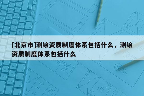 [北京市]測(cè)繪資質(zhì)制度體系包括什么，測(cè)繪資質(zhì)制度體系包括什么