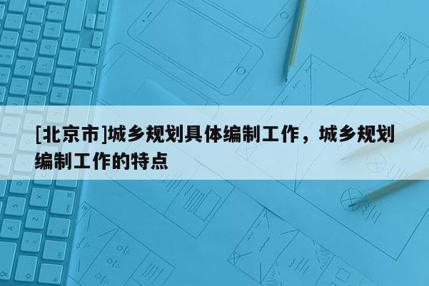 [北京市]城鄉(xiāng)規(guī)劃具體編制工作，城鄉(xiāng)規(guī)劃編制工作的特點(diǎn)