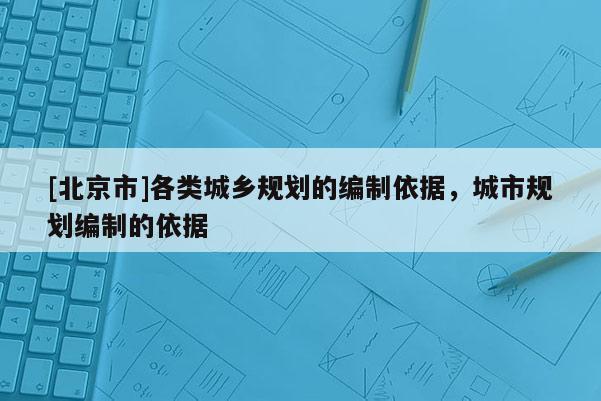 [北京市]各類城鄉(xiāng)規(guī)劃的編制依據(jù)，城市規(guī)劃編制的依據(jù)