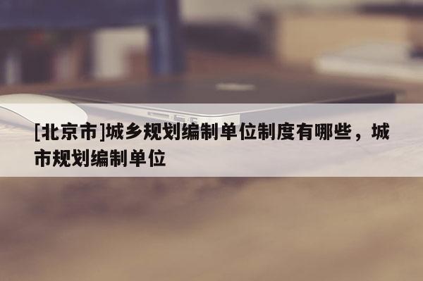 [北京市]城鄉(xiāng)規(guī)劃編制單位制度有哪些，城市規(guī)劃編制單位