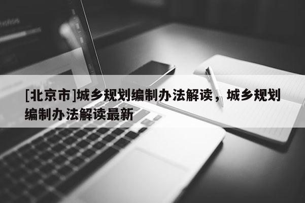 [北京市]城鄉(xiāng)規(guī)劃編制辦法解讀，城鄉(xiāng)規(guī)劃編制辦法解讀最新