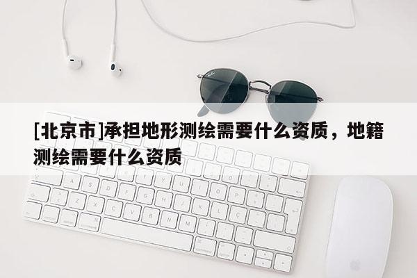 [北京市]承擔(dān)地形測繪需要什么資質(zhì)，地籍測繪需要什么資質(zhì)