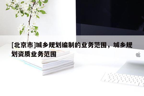 [北京市]城鄉(xiāng)規(guī)劃編制的業(yè)務(wù)范圍，城鄉(xiāng)規(guī)劃資質(zhì)業(yè)務(wù)范圍