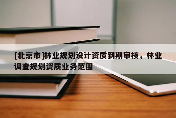 [北京市]林業(yè)規(guī)劃設(shè)計資質(zhì)到期審核，林業(yè)調(diào)查規(guī)劃資質(zhì)業(yè)務(wù)范圍