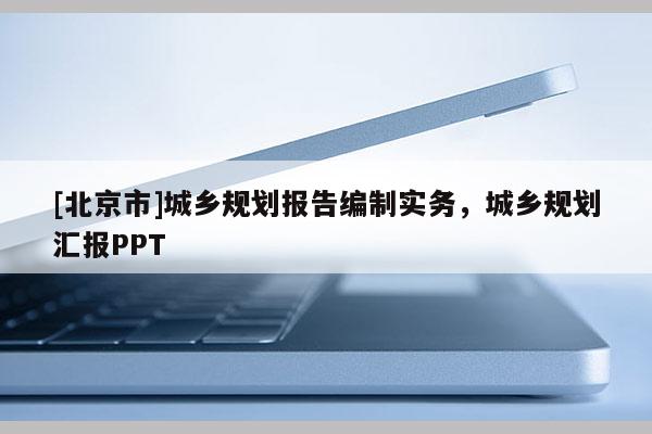 [北京市]城鄉(xiāng)規(guī)劃報告編制實務(wù)，城鄉(xiāng)規(guī)劃匯報PPT