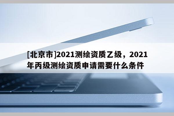 [北京市]2021測(cè)繪資質(zhì)乙級(jí)，2021年丙級(jí)測(cè)繪資質(zhì)申請(qǐng)需要什么條件