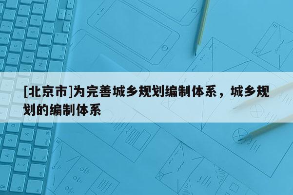 [北京市]為完善城鄉(xiāng)規(guī)劃編制體系，城鄉(xiāng)規(guī)劃的編制體系