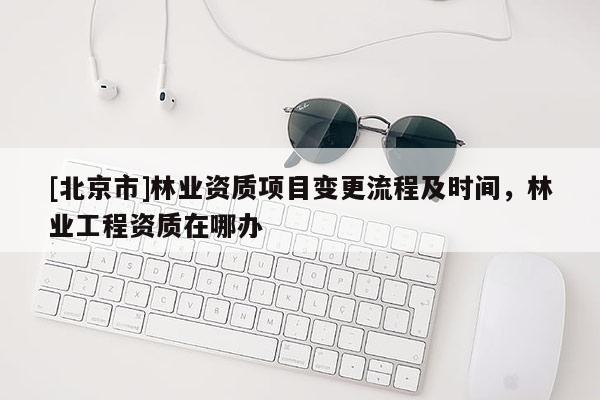 [北京市]林業(yè)資質(zhì)項(xiàng)目變更流程及時(shí)間，林業(yè)工程資質(zhì)在哪辦