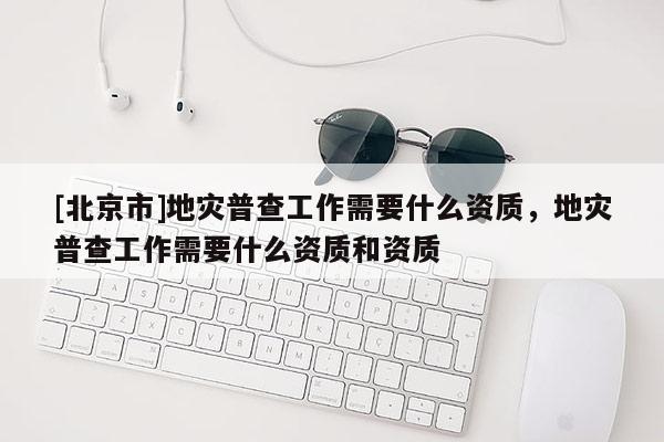 [北京市]地災(zāi)普查工作需要什么資質(zhì)，地災(zāi)普查工作需要什么資質(zhì)和資質(zhì)