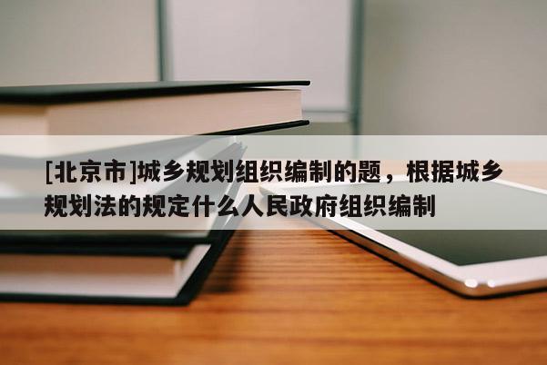 [北京市]城鄉(xiāng)規(guī)劃組織編制的題，根據(jù)城鄉(xiāng)規(guī)劃法的規(guī)定什么人民政府組織編制