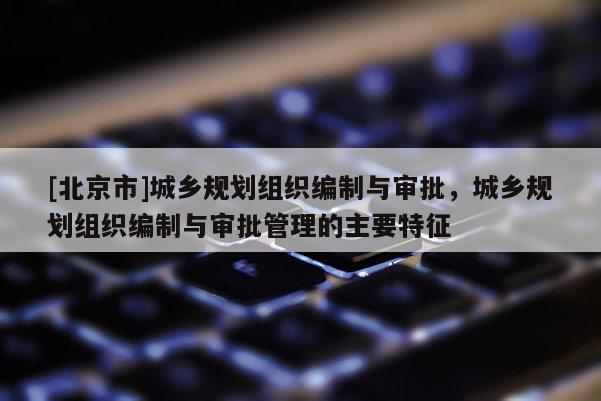 [北京市]城鄉(xiāng)規(guī)劃組織編制與審批，城鄉(xiāng)規(guī)劃組織編制與審批管理的主要特征