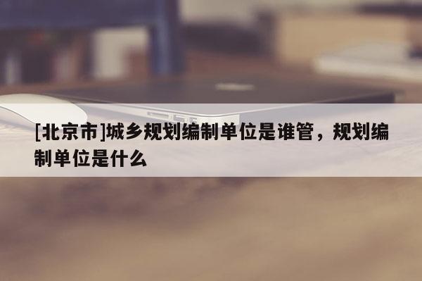 [北京市]城鄉(xiāng)規(guī)劃編制單位是誰管，規(guī)劃編制單位是什么