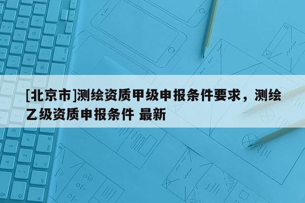 [北京市]測繪資質(zhì)甲級申報條件要求，測繪乙級資質(zhì)申報條件 最新