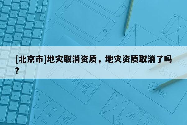 [北京市]地災(zāi)取消資質(zhì)，地災(zāi)資質(zhì)取消了嗎?