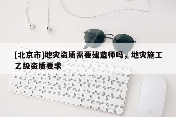 [北京市]地災(zāi)資質(zhì)需要建造師嗎，地災(zāi)施工乙級資質(zhì)要求