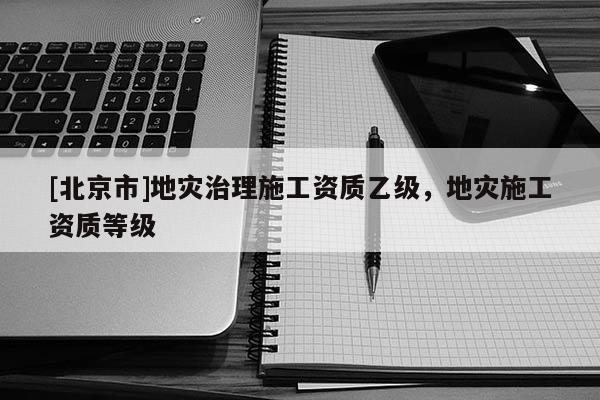 [北京市]地災(zāi)治理施工資質(zhì)乙級，地災(zāi)施工資質(zhì)等級