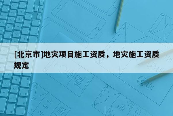 [北京市]地災(zāi)項(xiàng)目施工資質(zhì)，地災(zāi)施工資質(zhì)規(guī)定