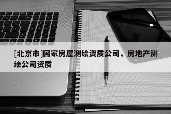 [北京市]國(guó)家房屋測(cè)繪資質(zhì)公司，房地產(chǎn)測(cè)繪公司資質(zhì)