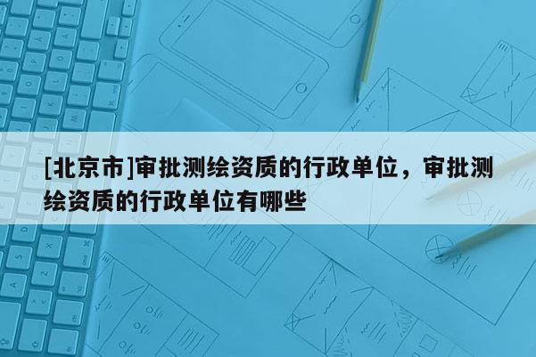 [北京市]審批測(cè)繪資質(zhì)的行政單位，審批測(cè)繪資質(zhì)的行政單位有哪些