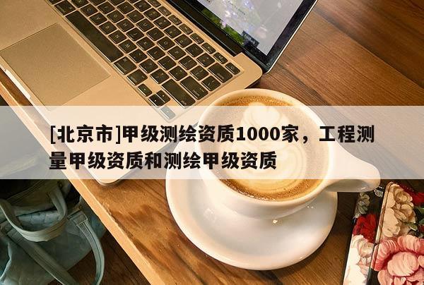 [北京市]甲級(jí)測(cè)繪資質(zhì)1000家，工程測(cè)量甲級(jí)資質(zhì)和測(cè)繪甲級(jí)資質(zhì)