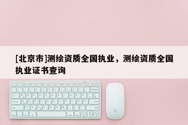 [北京市]測繪資質(zhì)全國執(zhí)業(yè)，測繪資質(zhì)全國執(zhí)業(yè)證書查詢