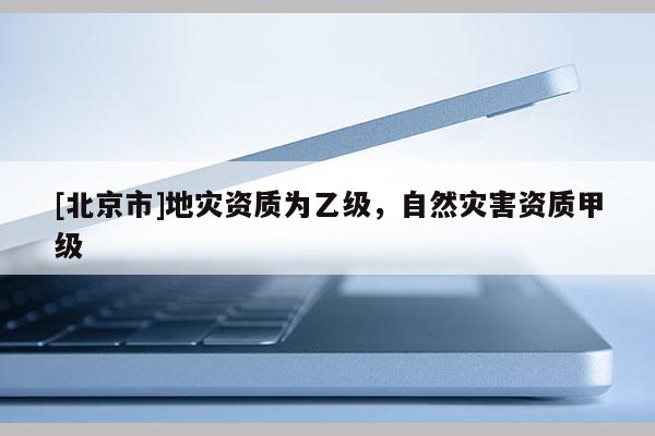 [北京市]地災資質(zhì)為乙級，自然災害資質(zhì)甲級