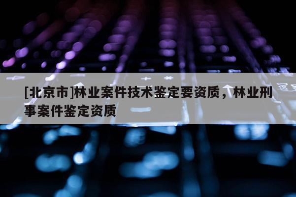 [北京市]林業(yè)案件技術鑒定要資質，林業(yè)刑事案件鑒定資質