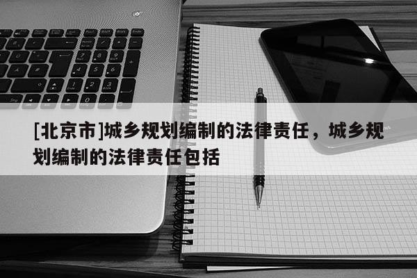 [北京市]城鄉(xiāng)規(guī)劃編制的法律責(zé)任，城鄉(xiāng)規(guī)劃編制的法律責(zé)任包括