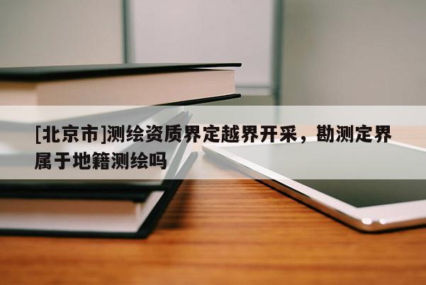 [北京市]測(cè)繪資質(zhì)界定越界開采，勘測(cè)定界屬于地籍測(cè)繪嗎