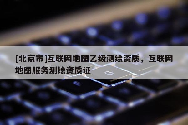 [北京市]互聯(lián)網(wǎng)地圖乙級(jí)測(cè)繪資質(zhì)，互聯(lián)網(wǎng)地圖服務(wù)測(cè)繪資質(zhì)證