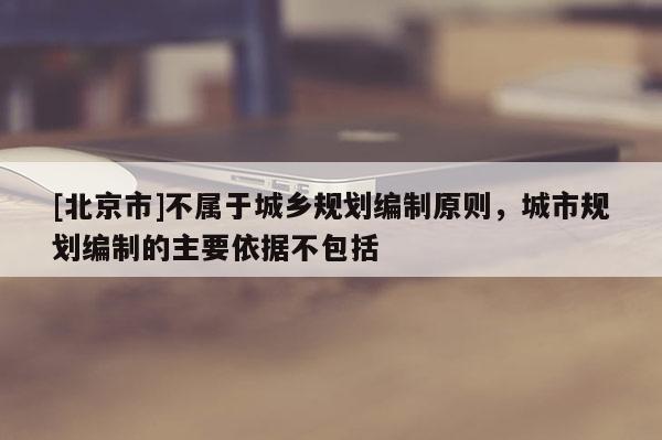 [北京市]不屬于城鄉(xiāng)規(guī)劃編制原則，城市規(guī)劃編制的主要依據(jù)不包括