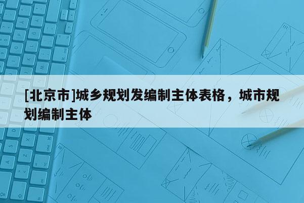 [北京市]城鄉(xiāng)規(guī)劃發(fā)編制主體表格，城市規(guī)劃編制主體