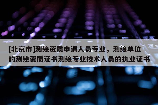 [北京市]測(cè)繪資質(zhì)申請(qǐng)人員專業(yè)，測(cè)繪單位的測(cè)繪資質(zhì)證書測(cè)繪專業(yè)技術(shù)人員的執(zhí)業(yè)證書