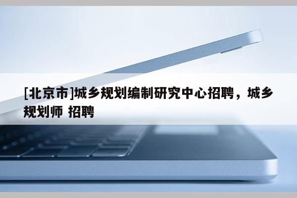 [北京市]城鄉(xiāng)規(guī)劃編制研究中心招聘，城鄉(xiāng)規(guī)劃師 招聘