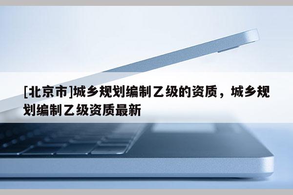 [北京市]城鄉(xiāng)規(guī)劃編制乙級的資質(zhì)，城鄉(xiāng)規(guī)劃編制乙級資質(zhì)最新