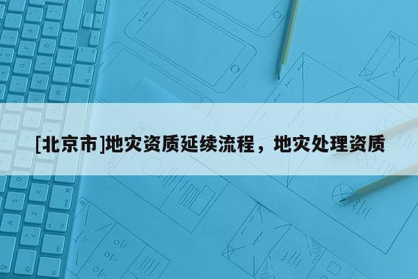 [北京市]地災(zāi)資質(zhì)延續(xù)流程，地災(zāi)處理資質(zhì)