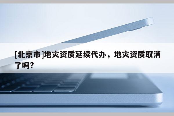 [北京市]地災(zāi)資質(zhì)延續(xù)代辦，地災(zāi)資質(zhì)取消了嗎?