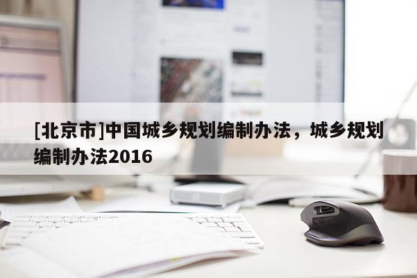 [北京市]中國城鄉(xiāng)規(guī)劃編制辦法，城鄉(xiāng)規(guī)劃編制辦法2016