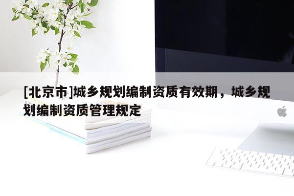 [北京市]城鄉(xiāng)規(guī)劃編制資質(zhì)有效期，城鄉(xiāng)規(guī)劃編制資質(zhì)管理規(guī)定