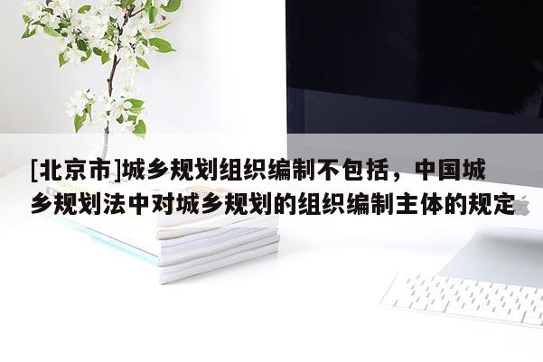 [北京市]城鄉(xiāng)規(guī)劃組織編制不包括，中國城鄉(xiāng)規(guī)劃法中對城鄉(xiāng)規(guī)劃的組織編制主體的規(guī)定