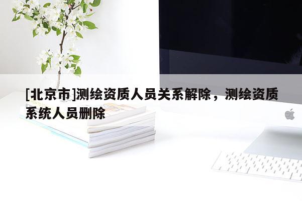 [北京市]測繪資質(zhì)人員關(guān)系解除，測繪資質(zhì)系統(tǒng)人員刪除