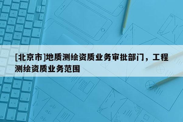 [北京市]地質(zhì)測(cè)繪資質(zhì)業(yè)務(wù)審批部門，工程測(cè)繪資質(zhì)業(yè)務(wù)范圍