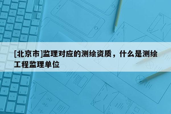 [北京市]監(jiān)理對應的測繪資質(zhì)，什么是測繪工程監(jiān)理單位