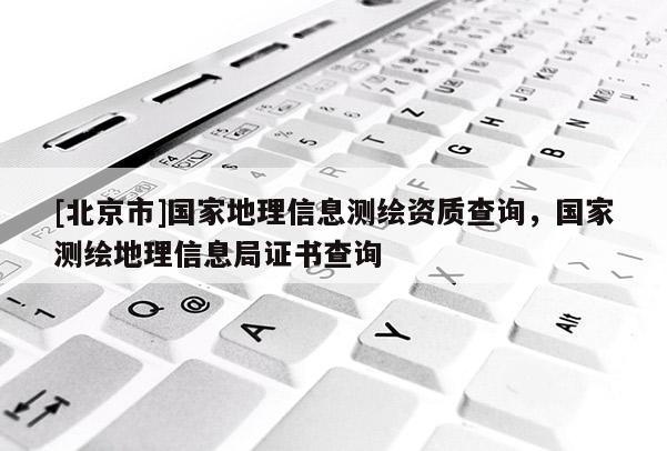 [北京市]國家地理信息測繪資質(zhì)查詢，國家測繪地理信息局證書查詢