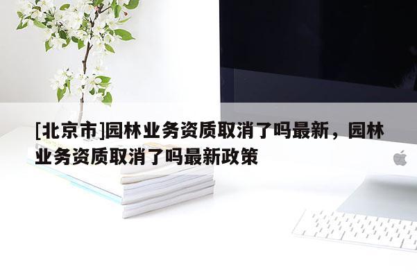 [北京市]園林業(yè)務(wù)資質(zhì)取消了嗎最新，園林業(yè)務(wù)資質(zhì)取消了嗎最新政策