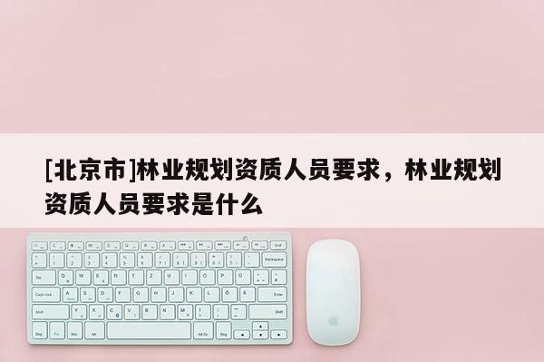 [北京市]林業(yè)規(guī)劃資質(zhì)人員要求，林業(yè)規(guī)劃資質(zhì)人員要求是什么