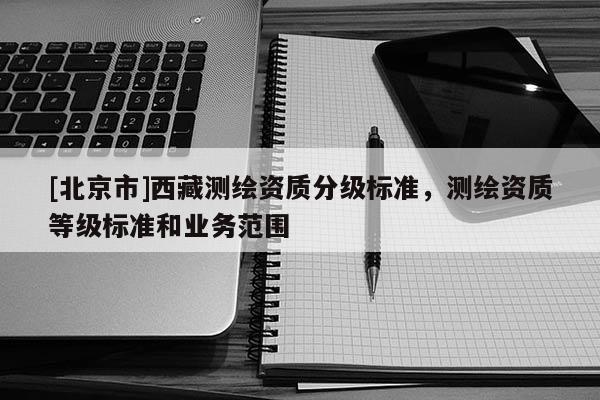 [北京市]西藏測繪資質(zhì)分級標準，測繪資質(zhì)等級標準和業(yè)務(wù)范圍